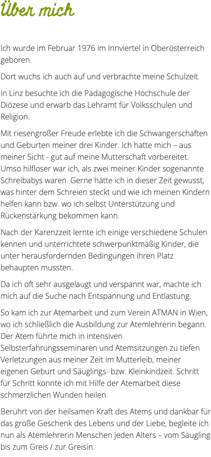 Über mich Ich wurde im Februar 1976 im Innviertel in Oberösterreich geboren. Dort wuchs ich auch auf und verbrachte meine Schulzeit. In Linz besuchte ich die Pädagogische Hochschule der Diözese und erwarb das Lehramt für Volksschulen und Religion. Mit riesengroßer Freude erlebte ich die Schwangerschaften und Geburten meiner drei Kinder. Ich hatte mich – aus meiner Sicht - gut auf meine Mutterschaft vorbereitet. Umso hilfloser war ich, als zwei meiner Kinder sogenannte Schreibabys waren. Gerne hätte ich in dieser Zeit gewusst, was hinter dem Schreien steckt und wie ich meinen Kindern helfen kann bzw. wo ich selbst Unterstützung und Rückenstärkung bekommen kann. Nach der Karenzzeit lernte ich einige verschiedene Schulen kennen und unterrichtete schwerpunktmäßig Kinder, die unter herausfordernden Bedingungen ihren Platz behaupten mussten. Da ich oft sehr ausgelaugt und verspannt war, machte ich mich auf die Suche nach Entspannung und Entlastung. So kam ich zur Atemarbeit und zum Verein ATMAN in Wien, wo ich schließlich die Ausbildung zur Atemlehrerin begann. Der Atem führte mich in intensiven Selbsterfahrungsseminaren und Atemsitzungen zu tiefen Verletzungen aus meiner Zeit im Mutterleib, meiner eigenen Geburt und Säuglings- bzw. Kleinkindzeit. Schritt für Schritt konnte ich mit Hilfe der Atemarbeit diese schmerzlichen Wunden heilen. Berührt von der heilsamen Kraft des Atems und dankbar für das große Geschenk des Lebens und der Liebe, begleite ich nun als Atemlehrerin Menschen jeden Alters – vom Säugling bis zum Greis / zur Greisin.